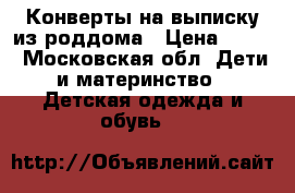 Конверты на выписку из роддома › Цена ­ 500 - Московская обл. Дети и материнство » Детская одежда и обувь   